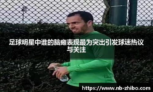 足球明星中谁的脑瘫表现最为突出引发球迷热议与关注