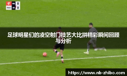 足球明星们的凌空射门技艺大比拼精彩瞬间回顾与分析